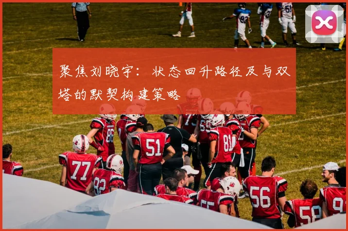 聚焦刘晓宇：状态回升路径及与双塔的默契构建策略