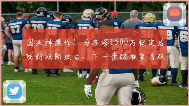国米神操作!马洛塔1500万锁定后防新核阿坎吉,下一步瞄准皇马双星