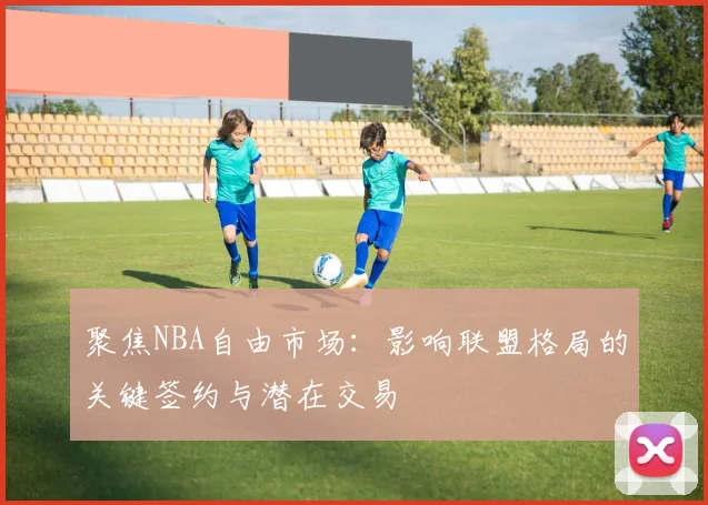 聚焦NBA自由市场:影响联盟格局的关键签约与潜在交易