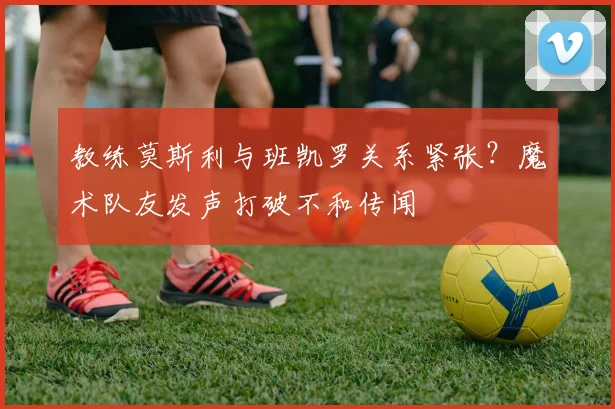 教练莫斯利与班凯罗关系紧张?魔术队友发声打破不和传闻