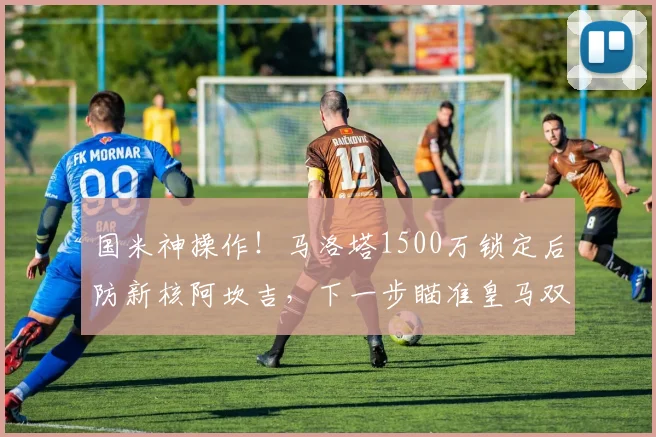 国米神操作!马洛塔1500万锁定后防新核阿坎吉,下一步瞄准皇马双星