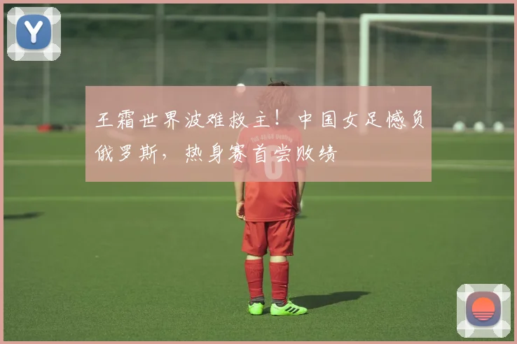 王霜世界波难救主!中国女足憾负俄罗斯,热身赛首尝败绩