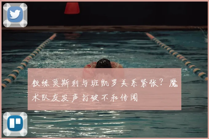 教练莫斯利与班凯罗关系紧张?魔术队友发声打破不和传闻