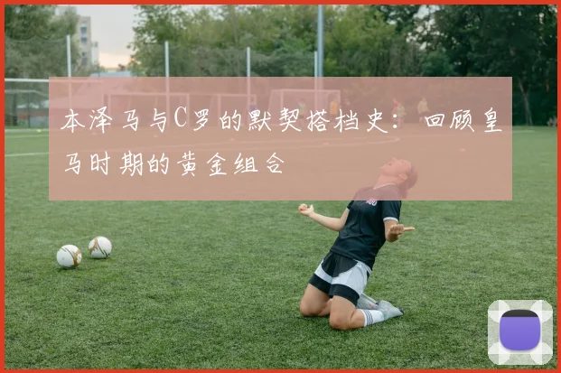 本泽马与C罗的默契搭档史:回顾皇马时期的黄金组合