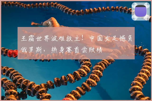王霜世界波难救主!中国女足憾负俄罗斯,热身赛首尝败绩