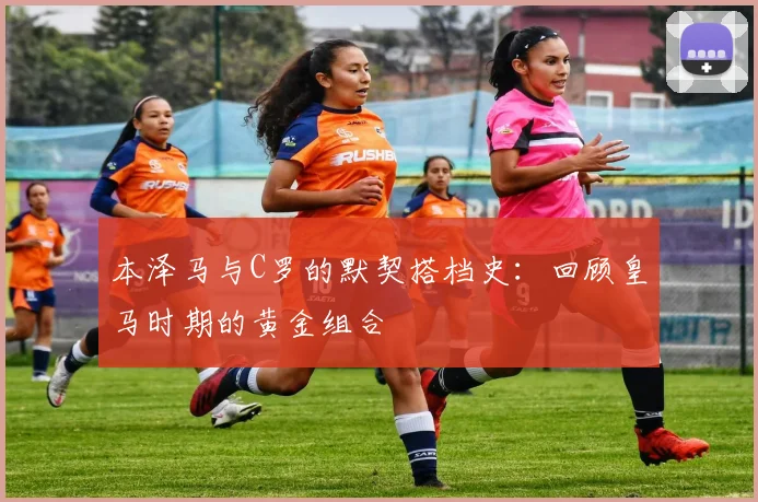 本泽马与C罗的默契搭档史:回顾皇马时期的黄金组合