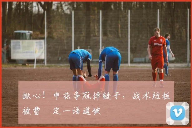 揪心！申花争冠掉链子，战术短板被曹赟定一语道破